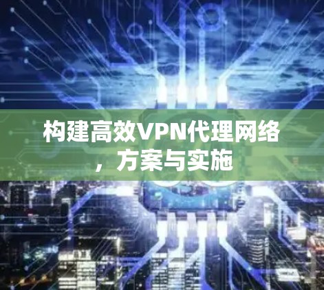 构建高效VPN代理网络,方案与实施 构建高效VPN代理网络,方案与实施
