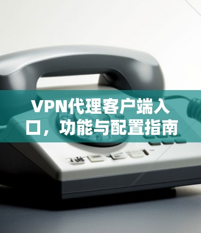 VPN代理客户端入口,功能与配置指南 VPN代理客户端入口,功能与配置指南
