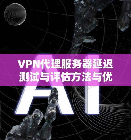VPN代理服务器延迟测试与评估方法与优化 VPN代理服务器延迟测试与评估方法与优化