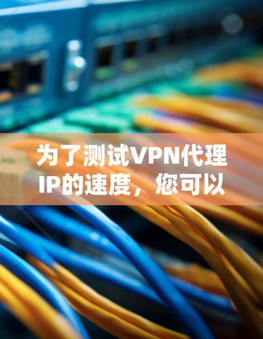 为了测试VPN代理IP的速度,您可以按照以下步骤进行 为了测试VPN代理IP的速度,您可以按照以下步骤进行