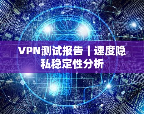 VPN测试报告|速度隐私稳定性分析 VPN测试报告|速度隐私稳定性分析