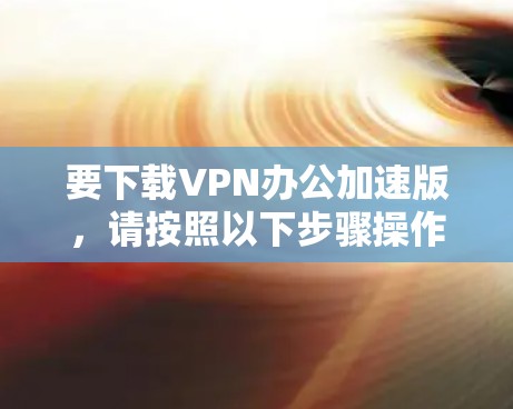 要下载VPN办公加速版,请按照以下步骤操作 要下载VPN办公加速版,请按照以下步骤操作