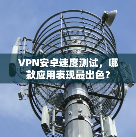 VPN安卓速度测试,哪款应用表现最出色? VPN安卓速度测试,哪款应用表现最出色?