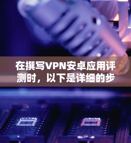 在撰写VPN安卓应用评测时,以下是详细的步骤和内容结构 在撰写VPN安卓应用评测时,以下是详细的步骤和内容结构
