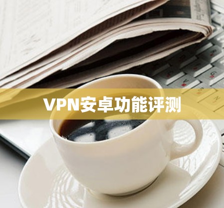 VPN安卓功能评测 VPN安卓功能评测
