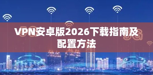 VPN安卓版2026下载指南及配置方法 VPN安卓版2026下载指南及配置方法