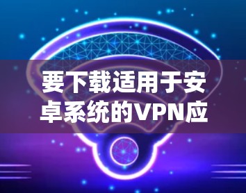 要下载适用于安卓系统的VPN应用程序，您可以按照以下步骤操作