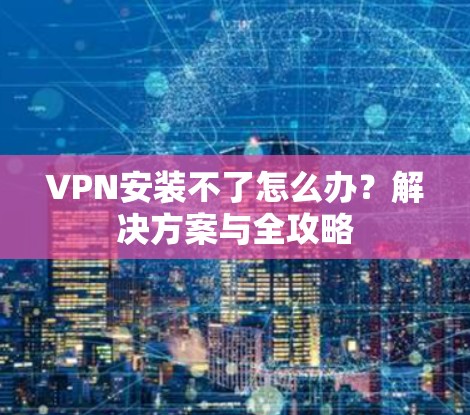 VPN安装不了怎么办?解决方案与全攻略 VPN安装不了怎么办?解决方案与全攻略