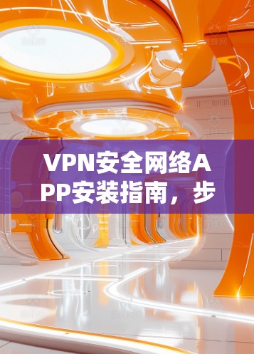 VPN安全网络APP安装指南，步骤详解与注意事项
