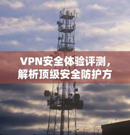VPN安全体验评测,解析顶级安全防护方案 VPN安全体验评测,解析顶级安全防护方案