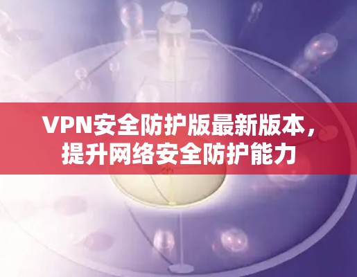 VPN安全防护版最新版本，提升网络安全防护能力