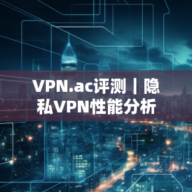 VPN.ac评测|隐私VPN性能分析 VPN.ac评测|隐私VPN性能分析