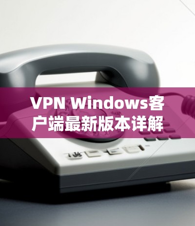VPN Windows客户端最新版本详解 VPN Windows客户端最新版本详解