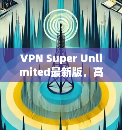 VPN Super Unlimited最新版,高性能与无限速率的全新解决方案