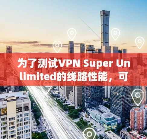 为了测试VPN Super Unlimited的线路性能,可以按照以下步骤进行