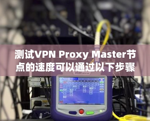测试VPN Proxy Master节点的速度可以通过以下步骤进行