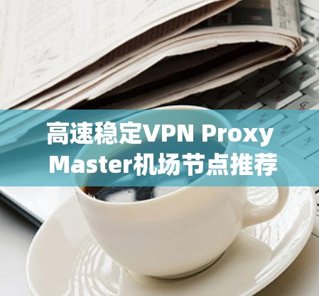 高速稳定VPN Proxy Master机场节点推荐