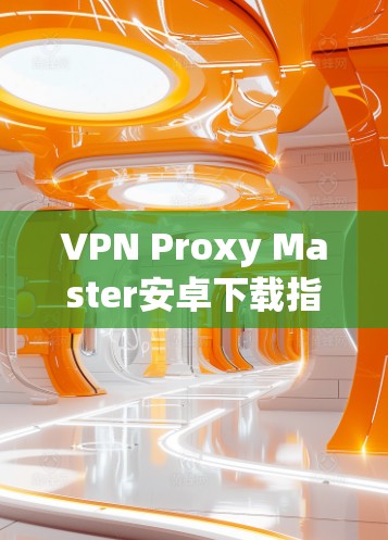 VPN Proxy Master安卓下载指南与安全建议