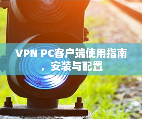 VPN PC客户端使用指南,安装与配置 VPN PC客户端使用指南,安装与配置