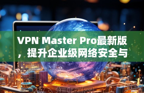 VPN Master Pro最新版,提升企业级网络安全与隐私保护