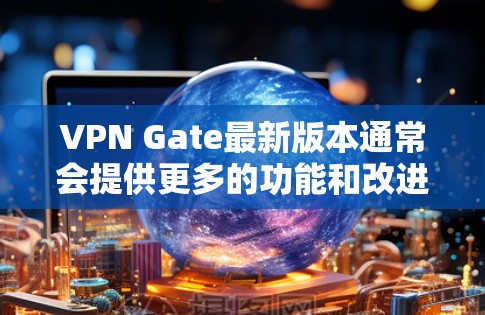 VPN Gate最新版本通常会提供更多的功能和改进，具体取决于开发团队的更新内容。为了获取最新版本，请按照以下步骤操作