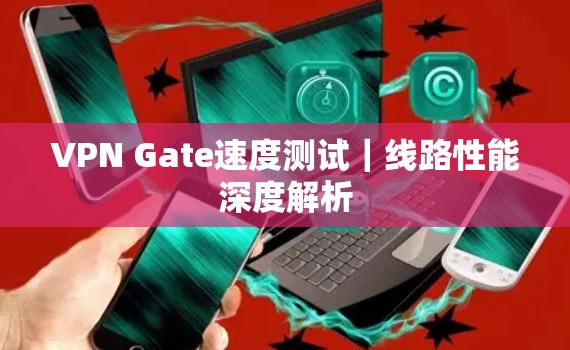 VPN Gate速度测试|线路性能深度解析 VPN Gate速度测试|线路性能深度解析