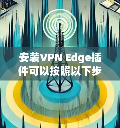 安装VPN Edge插件可以按照以下步骤进行,确保顺利完成并正常使用