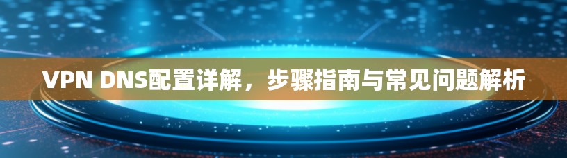 VPN DNS配置详解,步骤指南与常见问题解析