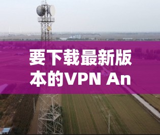 要下载最新版本的VPN Android应用程序,可以按照以下步骤操作 要下载最新版本的VPN Android应用程序,可以按照以下步骤操作