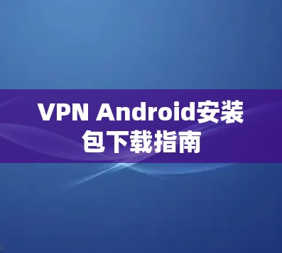 VPN Android安装包下载指南 VPN Android安装包下载指南