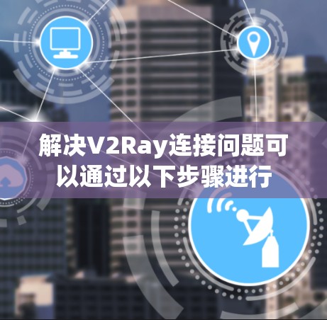 解决V2Ray连接问题可以通过以下步骤进行