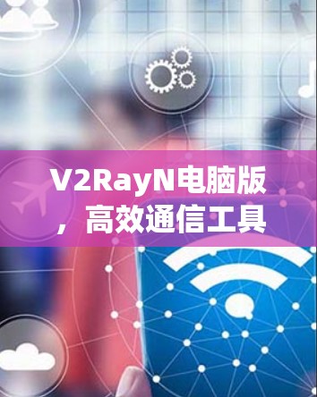 V2RayN电脑版,高效通信工具的核心优势 V2RayN电脑版,高效通信工具的核心优势