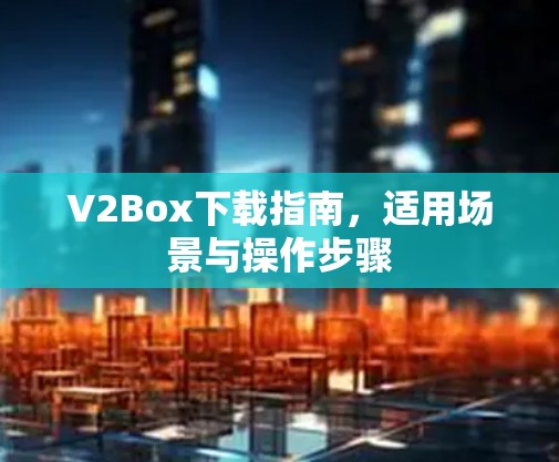 V2Box下载指南,适用场景与操作步骤 V2Box下载指南,适用场景与操作步骤