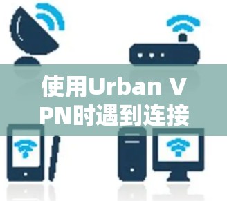 使用Urban VPN时遇到连接问题,以下是逐步的解决方法 使用Urban VPN时遇到连接问题,以下是逐步的解决方法