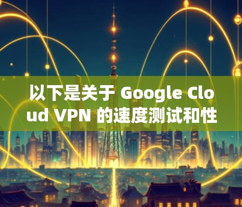 以下是关于 Google Cloud VPN 的速度测试和性能分析的一些关键点 以下是关于 Google Cloud VPN 的速度测试和性能分析的一些关键点