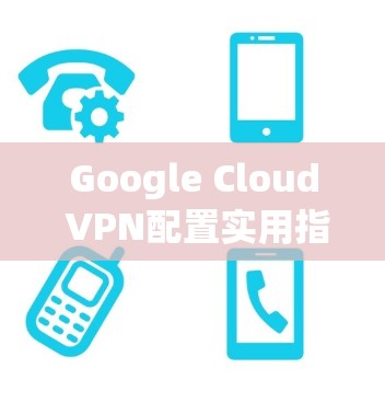 Google Cloud VPN配置实用指南 Google Cloud VPN配置实用指南