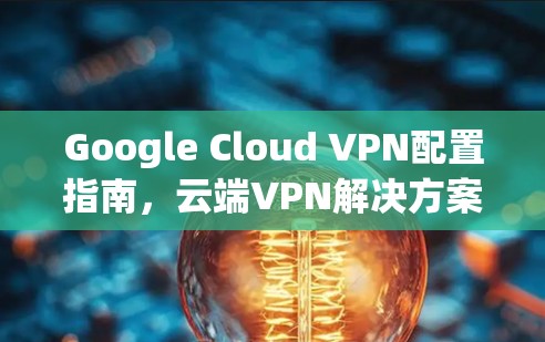 Google Cloud VPN配置指南，云端VPN解决方案