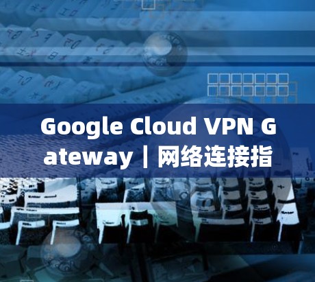 Google Cloud VPN Gateway|网络连接指南 Google Cloud VPN Gateway|网络连接指南