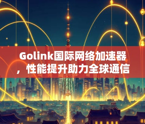 Golink国际网络加速器，性能提升助力全球通信