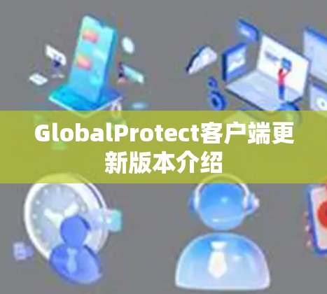 GlobalProtect客户端更新版本介绍 GlobalProtect客户端更新版本介绍