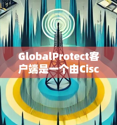 GlobalProtect客户端是一个由Cisco开发的企业级网络安全解决方案，旨在保护用户的网络环境。以下是对GlobalProtect客户端的详细分析和总结