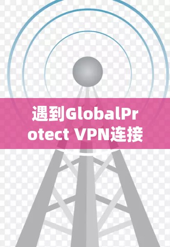 遇到GlobalProtect VPN连接失败的问题,可以按照以下步骤逐步排查和解决 遇到GlobalProtect VPN连接失败的问题,可以按照以下步骤逐步排查和解决