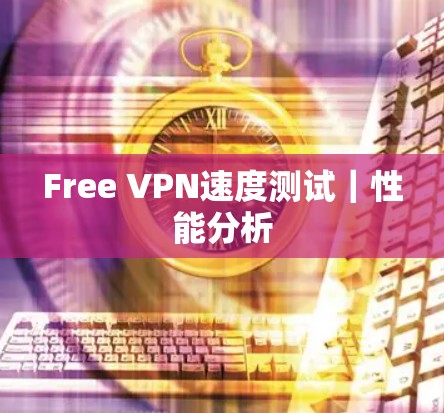 Free VPN速度测试|性能分析 Free VPN速度测试|性能分析