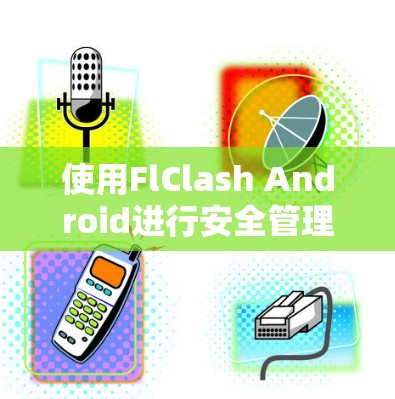 使用FlClash Android进行安全管理和设备控制的步骤如下