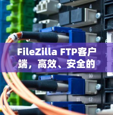 FileZilla FTP客户端，高效、安全的文件传输解决方案