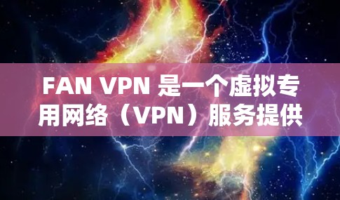 FAN VPN 是一个虚拟专用网络(VPN)服务提供商,旨在为用户提供安全、匿名和高效的网络连接。以下是 FAN VPN 的主要功能介绍 FAN VPN 是一个虚拟专用网络(VPN)服务提供商,旨在为用户提供安全、匿名和高效的网络连接。以下是 FAN VPN 的主要功能介绍