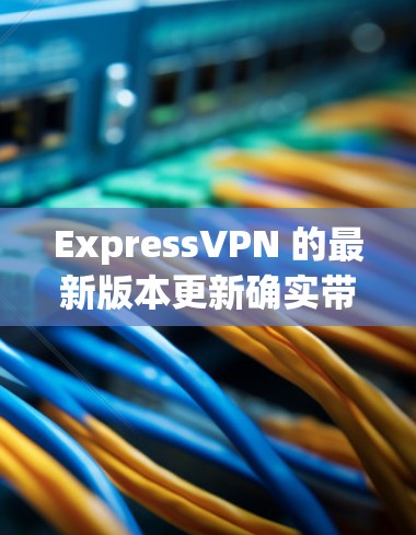 ExpressVPN 的最新版本更新确实带来了多项改进和增强，具体如下