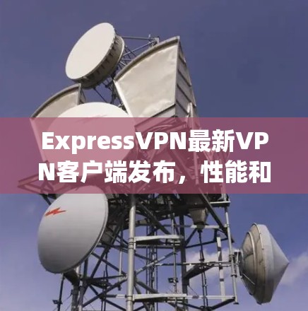 ExpressVPN最新VPN客户端发布，性能和安全性再度升级
