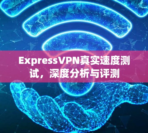ExpressVPN真实速度测试,深度分析与评测 ExpressVPN真实速度测试,深度分析与评测