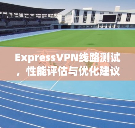 ExpressVPN线路测试,性能评估与优化建议 ExpressVPN线路测试,性能评估与优化建议